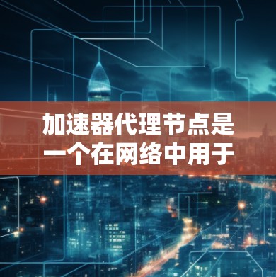 加速器代理节点是一个在网络中用于优化数据传输效率的中间设备。以下是关于加速器代理节点的详细信息