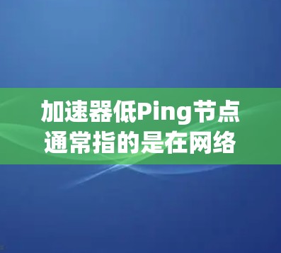 加速器低Ping节点通常指的是在网络加速器中选择具有低延迟的服务器节点。低Ping节点是指那些与用户位置距离较近，网络延迟较低的服务器节点。以下是一些关于如何找到和使用低Ping节点的建议和步骤