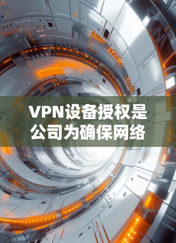 VPN设备授权是公司为确保网络安全而实施的重要流程,以下是详细的解释和步骤 VPN设备授权是公司为确保网络安全而实施的重要流程,以下是详细的解释和步骤