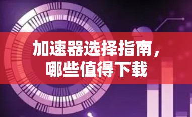 加速器选择指南,哪些值得下载 加速器选择指南,哪些值得下载