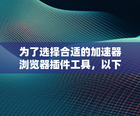 为了选择合适的加速器浏览器插件工具,以下是一些建议和步骤,帮助您有效地优化网页加载速度 为了选择合适的加速器浏览器插件工具,以下是一些建议和步骤,帮助您有效地优化网页加载速度
