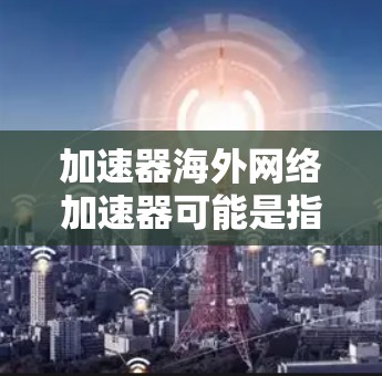 加速器海外网络加速器可能是指一种网络优化工具，用于在海外服务器或数据中心之间加速数据传输或网络访问。以下是一些可能相关的概念和技术