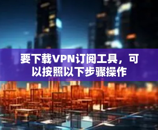 要下载VPN订阅工具，可以按照以下步骤操作
