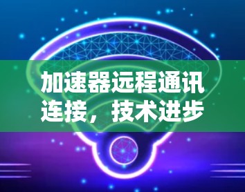 加速器远程通讯连接,技术进步与应用前景 加速器远程通讯连接,技术进步与应用前景