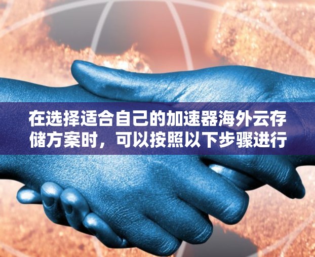 在选择适合自己的加速器海外云存储方案时,可以按照以下步骤进行评估和选择 在选择适合自己的加速器海外云存储方案时,可以按照以下步骤进行评估和选择