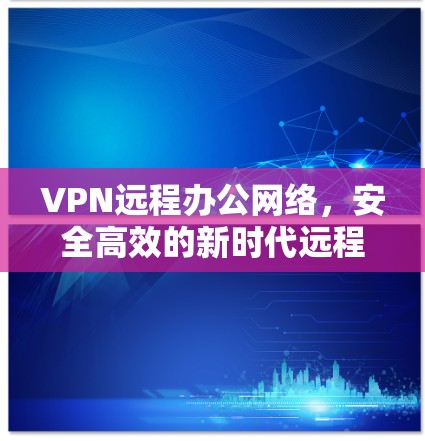 VPN远程办公网络,安全高效的新时代远程协作方案 VPN远程办公网络,安全高效的新时代远程协作方案
