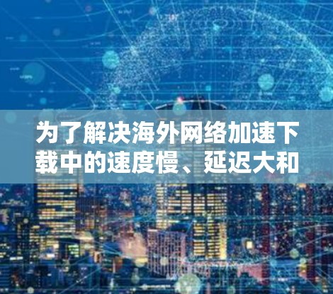 为了解决海外网络加速下载中的速度慢、延迟大和无法访问问题,可以按照以下步骤进行 为了解决海外网络加速下载中的速度慢、延迟大和无法访问问题,可以按照以下步骤进行