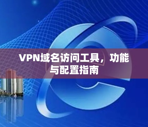 VPN域名访问工具,功能与配置指南 VPN域名访问工具,功能与配置指南