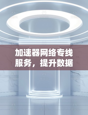 加速器网络专线服务,提升数据传输效率的关键技术 加速器网络专线服务,提升数据传输效率的关键技术