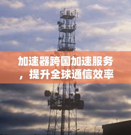 加速器跨国加速服务,提升全球通信效率的新解决方案 加速器跨国加速服务,提升全球通信效率的新解决方案