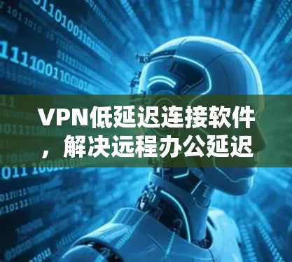 VPN低延迟连接软件,解决远程办公延迟问题的关键 VPN低延迟连接软件,解决远程办公延迟问题的关键