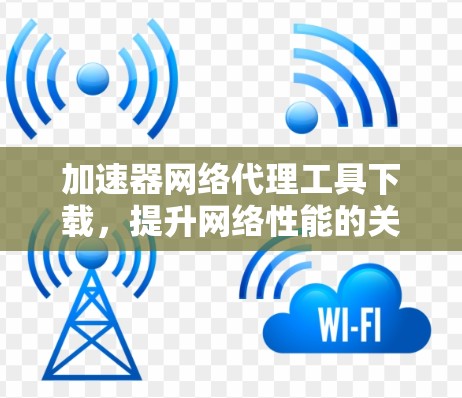 加速器网络代理工具下载,提升网络性能的关键技术 加速器网络代理工具下载,提升网络性能的关键技术