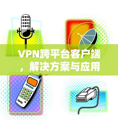 VPN跨平台客户端,解决方案与应用探讨 VPN跨平台客户端,解决方案与应用探讨