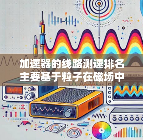 加速器的线路测速排名主要基于粒子在磁场中的轨迹半径,半径越大,粒子的速度越快。以下是对此排名原理的详细分析 加速器的线路测速排名主要基于粒子在磁场中的轨迹半径,半径越大,粒子的速度越快。以下是对此排名原理的详细分析