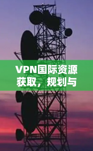 VPN国际资源获取,规划与实施指南 VPN国际资源获取,规划与实施指南