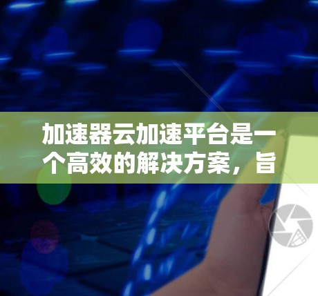 加速器云加速平台是一个高效的解决方案，旨在优化云计算环境中的数据传输和处理。以下是对该平台的详细分析和总结