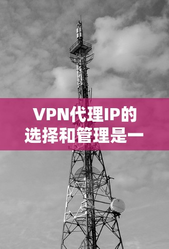 VPN代理IP的选择和管理是一个重要的任务，以下是一些关键点和建议，帮助你更好地理解和使用VPN代理IP