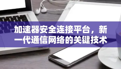 加速器安全连接平台,新一代通信网络的关键技术 加速器安全连接平台,新一代通信网络的关键技术