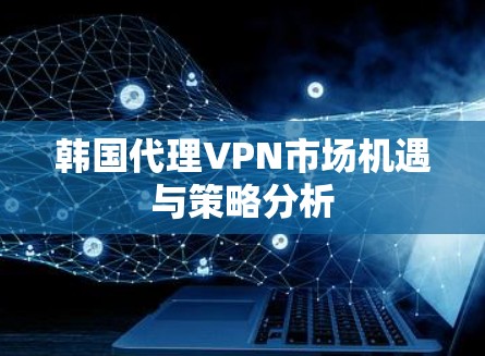 韩国代理VPN市场机遇与策略分析 韩国代理VPN市场机遇与策略分析