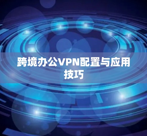 跨境办公VPN配置与应用技巧 跨境办公VPN配置与应用技巧