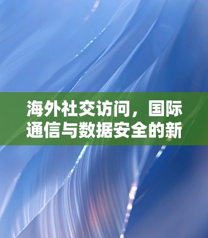 海外社交访问，国际通信与数据安全的新挑战