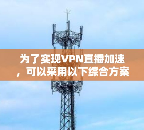 为了实现VPN直播加速，可以采用以下综合方案，结合多种技术和优化策略，确保流畅且安全