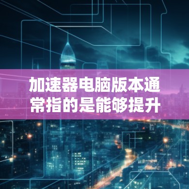加速器电脑版本通常指的是能够提升计算机性能的硬件或软件工具。以下是几种常见的加速器类型及其对应的电脑版本 加速器电脑版本通常指的是能够提升计算机性能的硬件或软件工具。以下是几种常见的加速器类型及其对应的电脑版本