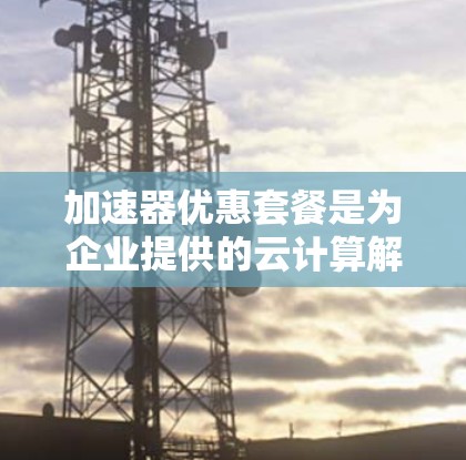 加速器优惠套餐是为企业提供的云计算解决方案,旨在优化资源配置,提升性能和成本效益,帮助企业高效处理数据和应用程序。以下是对该优惠套餐的详细分析 加速器优惠套餐是为企业提供的云计算解决方案,旨在优化资源配置,提升性能和成本效益,帮助企业高效处理数据和应用程序。以下是对该优惠套餐的详细分析