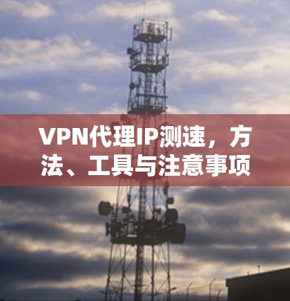 VPN代理IP测速,方法、工具与注意事项 VPN代理IP测速,方法、工具与注意事项