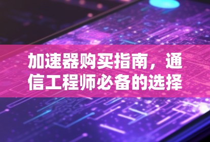 加速器购买指南，通信工程师必备的选择与优化