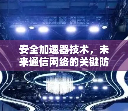 安全加速器技术,未来通信网络的关键防护利器 安全加速器技术,未来通信网络的关键防护利器