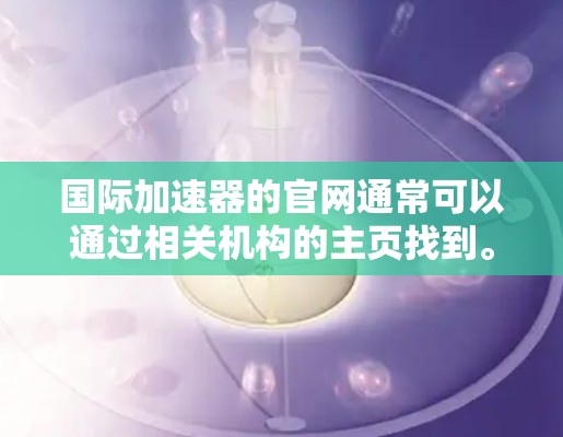 国际加速器的官网通常可以通过相关机构的主页找到。以下是一些主要的国际加速器机构及其官网链接 国际加速器的官网通常可以通过相关机构的主页找到。以下是一些主要的国际加速器机构及其官网链接