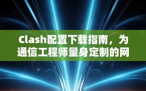 Clash配置下载指南，为通信工程师量身定制的网络管理解决方案