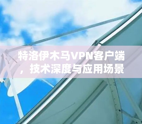 特洛伊木马VPN客户端,技术深度与应用场景分析 特洛伊木马VPN客户端,技术深度与应用场景分析