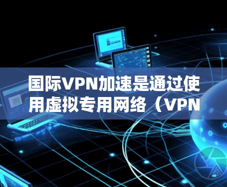 国际VPN加速是通过使用虚拟专用网络(VPN)技术来提高访问国际互联网资源的速度和可靠性。以下是详细的步骤和考虑因素 国际VPN加速是通过使用虚拟专用网络(VPN)技术来提高访问国际互联网资源的速度和可靠性。以下是详细的步骤和考虑因素