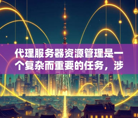 代理服务器资源管理是一个复杂而重要的任务，涉及多个关键方面。以下是对该任务的总结和建议