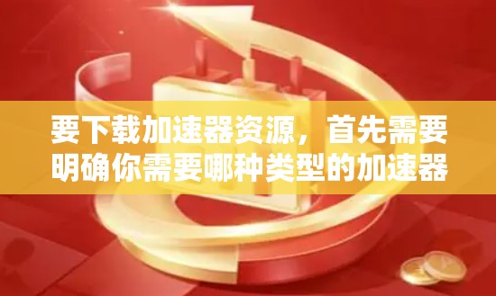 要下载加速器资源，首先需要明确你需要哪种类型的加速器。常见的加速器包括