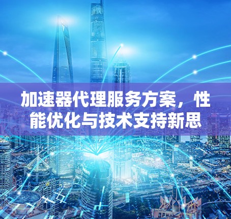 加速器代理服务方案,性能优化与技术支持新思路 加速器代理服务方案,性能优化与技术支持新思路