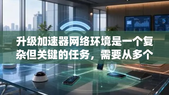 升级加速器网络环境是一个复杂但关键的任务，需要从多个维度进行全面评估和规划。以下是对升级过程的系统化总结，帮助您顺利完成升级