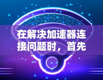 在解决加速器连接问题时，首先明确连接的场景和需求是关键。以下是针对不同场景的具体解决方案