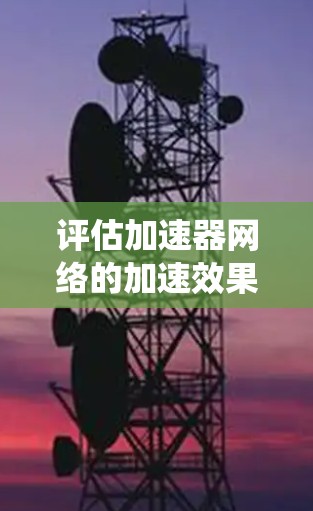 评估加速器网络的加速效果是一个系统性的过程，涉及多个关键指标和实际测试。以下是对这一过程的详细总结