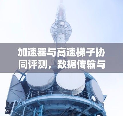 加速器与高速梯子协同评测，数据传输与机械性能的双重突破