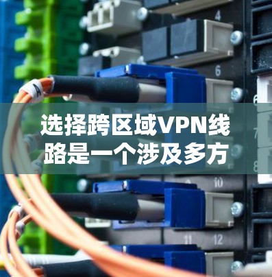 选择跨区域VPN线路是一个涉及多方面考量的复杂任务，以下是对关键因素的总结和建议