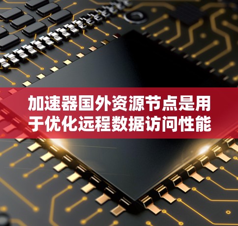 加速器国外资源节点是用于优化远程数据访问性能的重要技术，尤其在跨国环境中表现尤为突出。以下是对该概念的详细总结和分析
