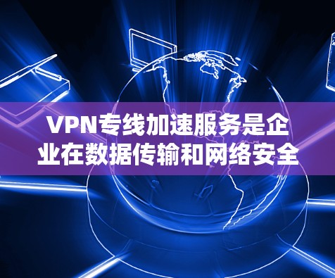 VPN专线加速服务是企业在数据传输和网络安全方面的重要工具，尤其在跨国运营和对数据安全要求高的行业。以下是对VPN专线加速服务的详细分析和总结