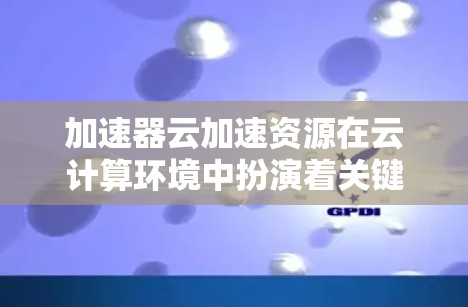 加速器云加速资源在云计算环境中扮演着关键角色，帮助提升数据传输效率和应用性能。以下是对加速器云加速资源的详细分析和总结