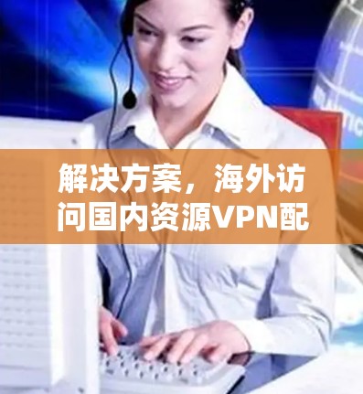 解决方案，海外访问国内资源VPN配置与应用