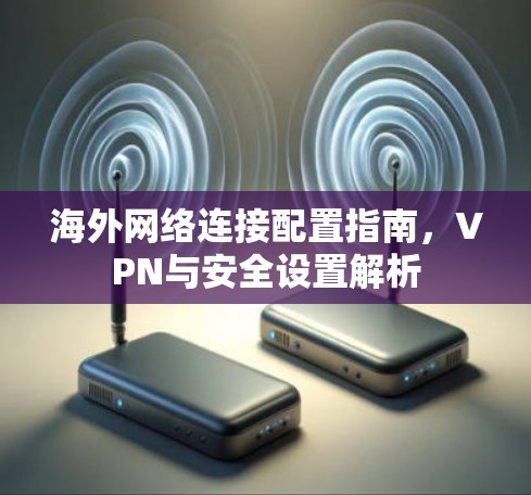 海外网络连接配置指南，VPN与安全设置解析