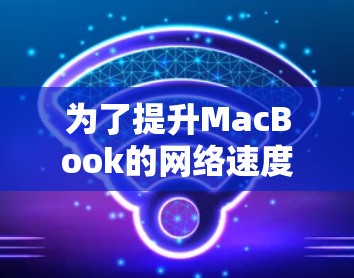 为了提升MacBook的网络速度,可以按照以下步骤进行优化 为了提升MacBook的网络速度,可以按照以下步骤进行优化
