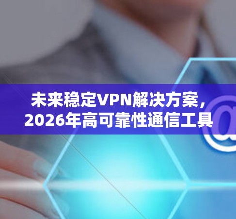 未来稳定VPN解决方案，2026年高可靠性通信工具